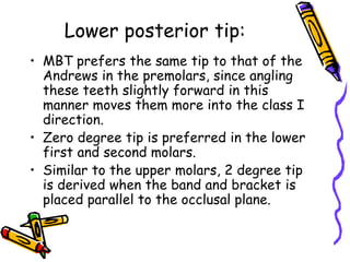 Lower posterior tip:
• MBT prefers the same tip to that of the
Andrews in the premolars, since angling
these teeth slightly forward in this
manner moves them more into the class I
direction.
• Zero degree tip is preferred in the lower
first and second molars.
• Similar to the upper molars, 2 degree tip
is derived when the band and bracket is
placed parallel to the occlusal plane.
 