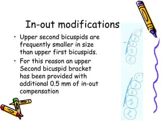 In-out modifications
• Upper second bicuspids are
frequently smaller in size
than upper first bicuspids.
• For this reason an upper
Second bicuspid bracket
has been provided with
additional 0.5 mm of in-out
compensation
 