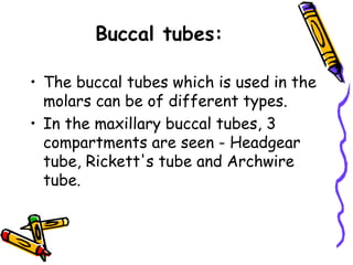 Buccal tubes:
• The buccal tubes which is used in the
molars can be of different types.
• In the maxillary buccal tubes, 3
compartments are seen - Headgear
tube, Rickett's tube and Archwire
tube.
 