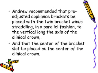 • Andrew recommended that pre-
adjusted appliance brackets be
placed with the twin bracket wings
straddling, in a parallel fashion, to
the vertical long the axis of the
clinical crown,
• And that the center of the bracket
slot be placed on the center of the
clinical crown.
 