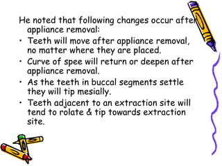 He noted that following changes occur after
appliance removal:
• Teeth will move after appliance removal,
no matter where they are placed.
• Curve of spee will return or deepen after
appliance removal.
• As the teeth in buccal segments settle
they will tip mesially.
• Teeth adjacent to an extraction site will
tend to rolate & tip towards extraction
site.
 