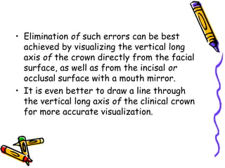 • Elimination of such errors can be best
achieved by visualizing the vertical long
axis of the crown directly from the facial
surface, as well as from the incisal or
occlusal surface with a mouth mirror.
• It is even better to draw a line through
the vertical long axis of the clinical crown
for more accurate visualization.
 