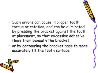 • Such errors can cause improper tooth
torque or rotation, and can be eliminated
by pressing the bracket against the tooth
at placement, so that excessive adhesive
flows from beneath the bracket,
• or by contouring the bracket base to more
accurately fit the tooth surface.
 