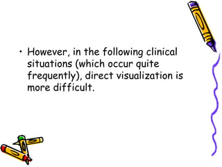 • However, in the following clinical
situations (which occur quite
frequently), direct visualization is
more difficult.
 