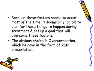 • Because these factors seems to occur
most of the time, it seems only logical to
plan for these things to happen during
treatment & set up a goal that will
overcome these factors.
• The obvious choice is Overcorrection,
which he gave in the form of Roth
prescription.
 