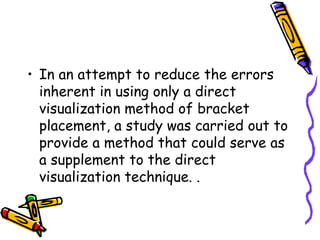 • In an attempt to reduce the errors
inherent in using only a direct
visualization method of bracket
placement, a study was carried out to
provide a method that could serve as
a supplement to the direct
visualization technique. .
 