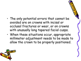 • The only potential errors that cannot be
avoided are on crowns with incisal or
occlusal fractures or wear, or on crowns
with unusually long tapered facial cusps.
• When these situations occur, appropriate
millimeter adjustment needs to be made to
allow the crown to be properly positioned.
 