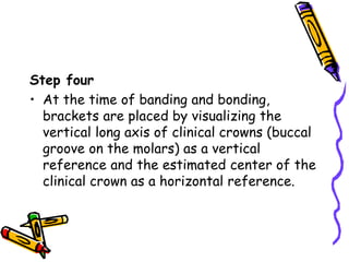 Step four
• At the time of banding and bonding,
brackets are placed by visualizing the
vertical long axis of clinical crowns (buccal
groove on the molars) as a vertical
reference and the estimated center of the
clinical crown as a horizontal reference.
 