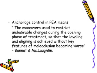 • Anchorage control in PEA means
" The maneuvers used to restrict
undesirable changes during the opening
phase of treatment, so that the leveling
and aligning is achieved without key
features of malocclusion becoming worse"
- Bennet & Mc.Laughlin.
 