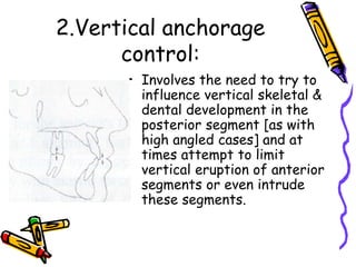 2.Vertical anchorage
control:
• Involves the need to try to
influence vertical skeletal &
dental development in the
posterior segment [as with
high angled cases] and at
times attempt to limit
vertical eruption of anterior
segments or even intrude
these segments.
 
