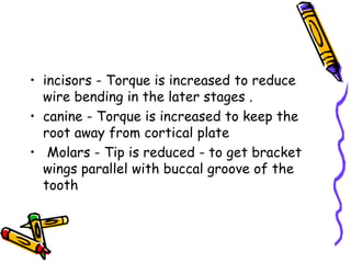 • incisors - Torque is increased to reduce
wire bending in the later stages .
• canine - Torque is increased to keep the
root away from cortical plate
• Molars - Tip is reduced - to get bracket
wings parallel with buccal groove of the
tooth
 