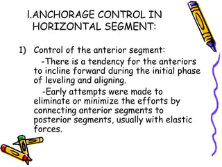 l.ANCHORAGE CONTROL IN
HORIZONTAL SEGMENT:
1) Control of the anterior segment:
-There is a tendency for the anteriors
to incline forward during the initial phase
of leveling and aligning.
-Early attempts were made to
eliminate or minimize the efforts by
connecting anterior segments to
posterior segments, usually with elastic
forces.
 
