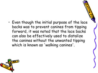 • Even though the initial purpose of the lace
backs was to prevent canines from tipping
forward, it was noted that the lace backs
can also be effectively used to distalize
the canines without the unwanted tipping
which is known as 'walking canines'.
 