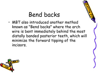 Bend backs
• MBT also introduced another method
known as "Bend backs" where the arch
wire is bent immediately behind the most
distally banded posterior teeth, which will
minimize the forward tipping of the
incisors.
 