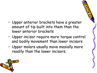 • Upper anterior brackets have a greater
amount of tip built into them than the
lower anterior brackets
• Upper incisor require more torque control
and bodily movement than lower incisors
• Upper molars usually move mesially more
readily than the lower incisors.
 