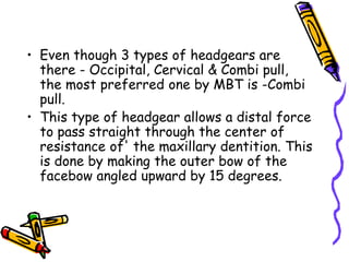 • Even though 3 types of headgears are
there - Occipital, Cervical & Combi pull,
the most preferred one by MBT is -Combi
pull.
• This type of headgear allows a distal force
to pass straight through the center of
resistance of' the maxillary dentition. This
is done by making the outer bow of the
facebow angled upward by 15 degrees.
 