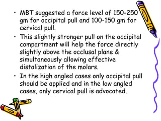 • MBT suggested a force level of 150-250
gm for occipital pull and 100-150 gm for
cervical pull.
• This slightly stronger pull on the occipital
compartment will help the force directly
slightly above the occlusal plane &
simultaneously allowing effective
distalization of the molars.
• In the high angled cases only occipital pull
should be applied and in the low angled
cases, only cervical pull is advocated.
 