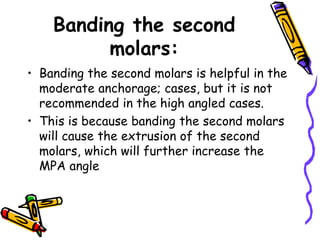 Banding the second
molars:
• Banding the second molars is helpful in the
moderate anchorage; cases, but it is not
recommended in the high angled cases.
• This is because banding the second molars
will cause the extrusion of the second
molars, which will further increase the
MPA angle
 