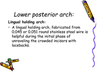 Lower posterior arch:
Lingual holding arch:
• A lingual holding arch, fabricated from
0.045 or 0.051 round stainless steel wire is
helpful during the initial phase of
unraveling the crowded incisors with
lacebacks.
 