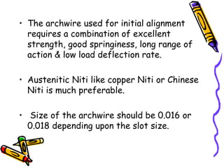 • The archwire used for initial alignment
requires a combination of excellent
strength, good springiness, long range of
action & low load deflection rate.
• Austenitic Niti like copper Niti or Chinese
Niti is much preferable.
• Size of the archwire should be 0.016 or
0.018 depending upon the slot size.
 