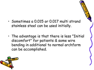 • Sometimes a 0.015 or 0.017 multi strand
stainless steel can be used initially.
• The advantage is that there is less "Initial
discomfort" for patients & some wire
bending in additional to normal archform
can be accomplished.
 