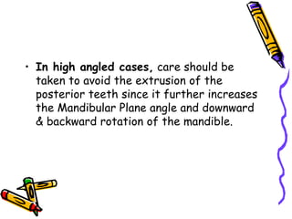 • In high angled cases, care should be
taken to avoid the extrusion of the
posterior teeth since it further increases
the Mandibular Plane angle and downward
& backward rotation of the mandible.
 