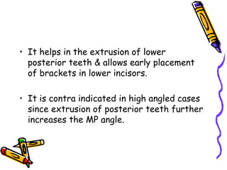 • It helps in the extrusion of lower
posterior teeth & allows early placement
of brackets in lower incisors.
• It is contra indicated in high angled cases
since extrusion of posterior teeth further
increases the MP angle.
 