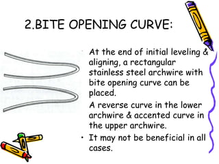 2.BITE OPENING CURVE:
• At the end of initial leveling &
aligning, a rectangular
stainless steel archwire with
bite opening curve can be
placed.
• A reverse curve in the lower
archwire & accented curve in
the upper archwire.
• It may not be beneficial in all
cases.
 