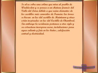 Se alza sobre una colina que mira al pueblo de Waddesdon y se parece a un chateau francés del Valle del Loira debido a que reúne elementos de los castillos más conocidos de Francia: las torres se basan  en las del castillo de Maintenon y otras están inspiradas en las del Castillo de Chambord.  Sin embargo la residencia pertenece a otro siglo y su estructura incorpora acero, instalaciones para agua caliente y fría en los baños, calefacción central y electricidad.  