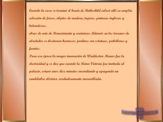 Cuando la casa se terminó el barón de Rothschild colocó allí su amplía colección de frisos, objetos de madera, tapices, pinturas inglesas y holandesas, obras de arte de Renacimiento y cerámicas. Además en los terrenos de alrededor se diseñaron hermosos jardines con estatuas, pabellones y fuentes. Para esa época la mayor innovación de Waddeston Manor fue la electricidad y se dice que cuando la Reina Victoria fue invitada al palacio, estuvo unos diez minutos encendiendo y apagando un candelabro eléctrico, verdaderamente maravillada.  