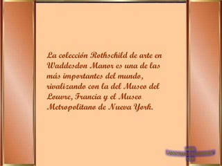 La colección Rothschild de arte en Waddesdon Manor es una de las más importantes del mundo, rivalizando con la del Museo del Louvre, Francia y el Museo Metropolitano de Nueva York. 