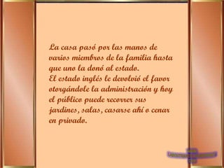La casa pasó por las manos de varios miembros de la familia hasta que uno la donó al estado. El estado inglés le devolvió el favor otorgándole la administración y hoy el público puede recorrer sus jardines, salas, casarse ahí o cenar en privado.   