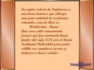 La región sudeste de Inglaterra es una tierra hermosa que alberga una gran cantidad de residencias señoriales, una de ellas es: Waddesdon  Manor Una casa estilo renacimiento francés que fue construida hacia finales del siglo XIX por el Barón Ferdinand Rothschild para poder exhibir sus cuantiosos tesoros y dedicarse a hacer sociales.  