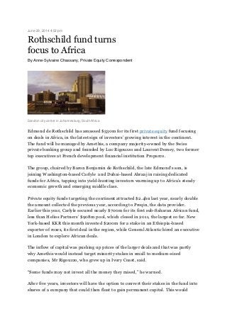 June 29, 2014 4:02 pm
Rothschild fund turns
focus to Africa
By Anne-Sylvaine Chassany, Private Equity Correspondent
Sandton city center in Johannesburg, South Africa
Edmond de Rothschild has amassed $530m for its first private equity fund focusing
on deals in Africa, in the latest sign of investors’ growing interest in the continent.
The fund will be managed by Amethis, a company majority-owned by the Swiss
private banking group and founded by Luc Rigouzzo and Laurent Demey, two former
top executives at French development financial institution Proparco.
The group, chaired by Baron Benjamin de Rothschild, the late Edmond’s son, is
joining Washington-based Carlyle and Dubai-based Abraaj in raising dedicated
funds for Africa, tapping into yield-hunting investors warming up to Africa’s steady
economic growth and emerging middle class.
Private equity funds targeting the continent attracted $2.4bn last year, nearly double
the amount collected the previous year, according to Preqin, the data provider.
Earlier this year, Carlyle secured nearly $700m for its first sub-Saharan African fund,
less than Helios Partners’ $908m pool, which closed in 2011, the largest so far. New
York-based KKR this month invested $200m for a stake in an Ethiopia-based
exporter of roses, its first deal in the region, while General Atlantic hired an executive
in London to explore African deals.
The inflow of capital was pushing up prices of the larger deals and that was partly
why Amethis would instead target minority stakes in small to medium-sized
companies, Mr Rigouzzo, who grew up in Ivory Coast, said.
“Some funds may not invest all the money they raised,” he warned.
After five years, investors will have the option to convert their stakes in the fund into
shares of a company that could then float to gain permanent capital. This would
 