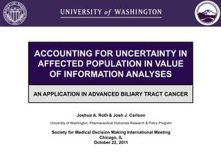 ACCOUNTING FOR UNCERTAINTY IN
 AFFECTED POPULATION IN VALUE
   OF INFORMATION ANALYSES

AN APPLICATION IN ADVANCED BILIARY TRACT CANCER


                     Joshua A. Roth & Josh J. Carlson
     University of Washington, Pharmaceutical Outcomes Research & Policy Program

     Society for Medical Decision Making International Meeting
                            Chicago, IL
                          October 22, 2011
 