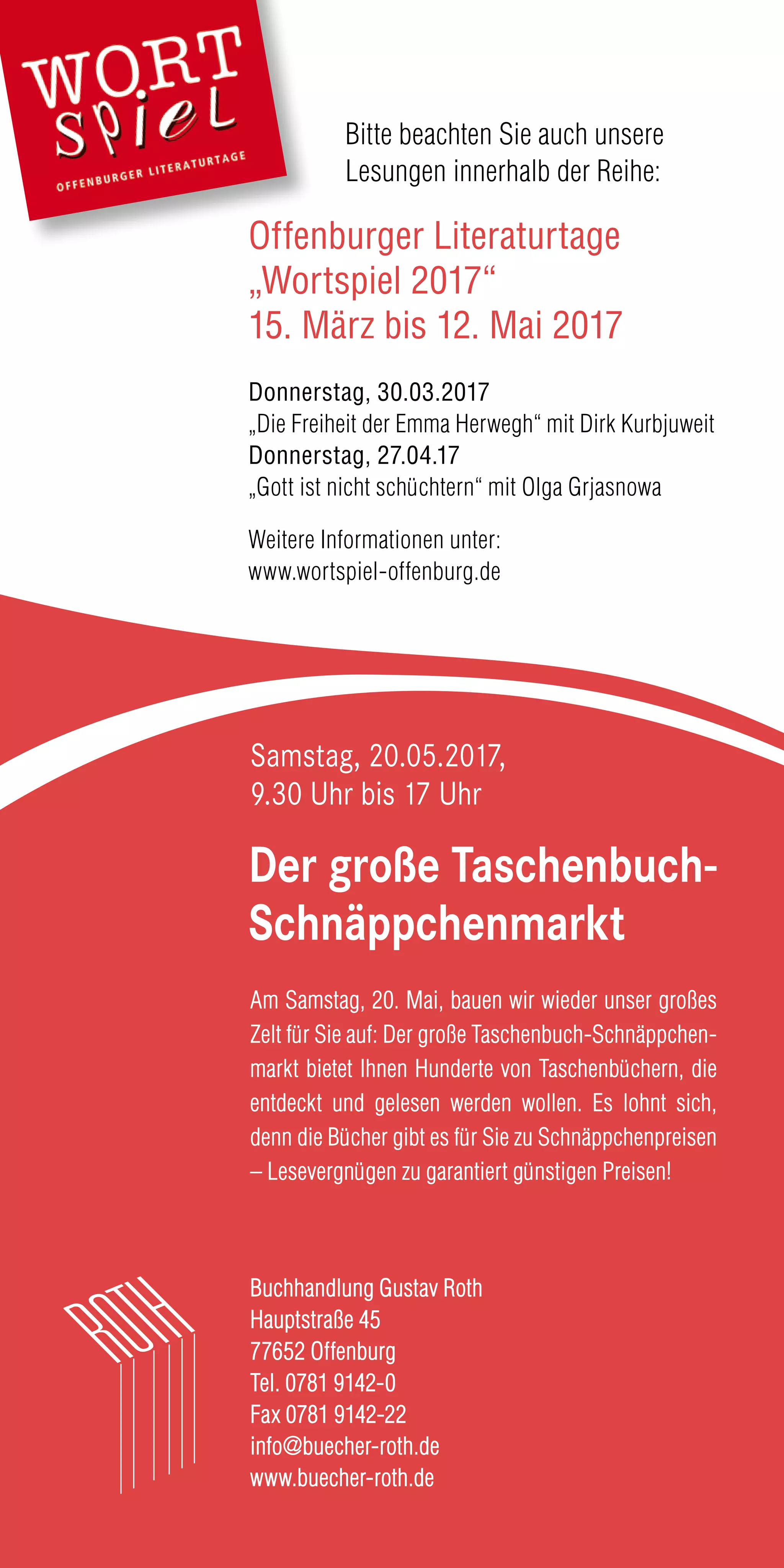 Buchhandlung Gustav Roth
Hauptstraße 45
77652 Offenburg
Tel. 0781 9142-0
Fax 0781 9142-22
info@buecher-roth.de
www.buecher-roth.de
Der große Taschenbuch-
Schnäppchenmarkt
Bitte beachten Sie auch unsere
Lesungen innerhalb der Reihe:
Offenburger Literaturtage
„Wortspiel 2017“
15. März bis 12. Mai 2017
Donnerstag, 30.03.2017
„Die Freiheit der Emma Herwegh“ mit Dirk Kurbjuweit
Donnerstag, 27.04.17
„Gott ist nicht schüchtern“ mit Olga Grjasnowa
Weitere Informationen unter:
www.wortspiel-offenburg.de
Am Samstag, 20. Mai, bauen wir wieder unser großes
Zelt für Sie auf: Der große Taschenbuch-Schnäppchen-
markt bietet Ihnen Hunderte von Taschenbüchern, die
entdeckt und gelesen werden wollen. Es lohnt sich,
denn die Bücher gibt es für Sie zu Schnäppchenpreisen
– Lesevergnügen zu garantiert günstigen Preisen!
Samstag, 20.05.2017,
9.30 Uhr bis 17 Uhr
 