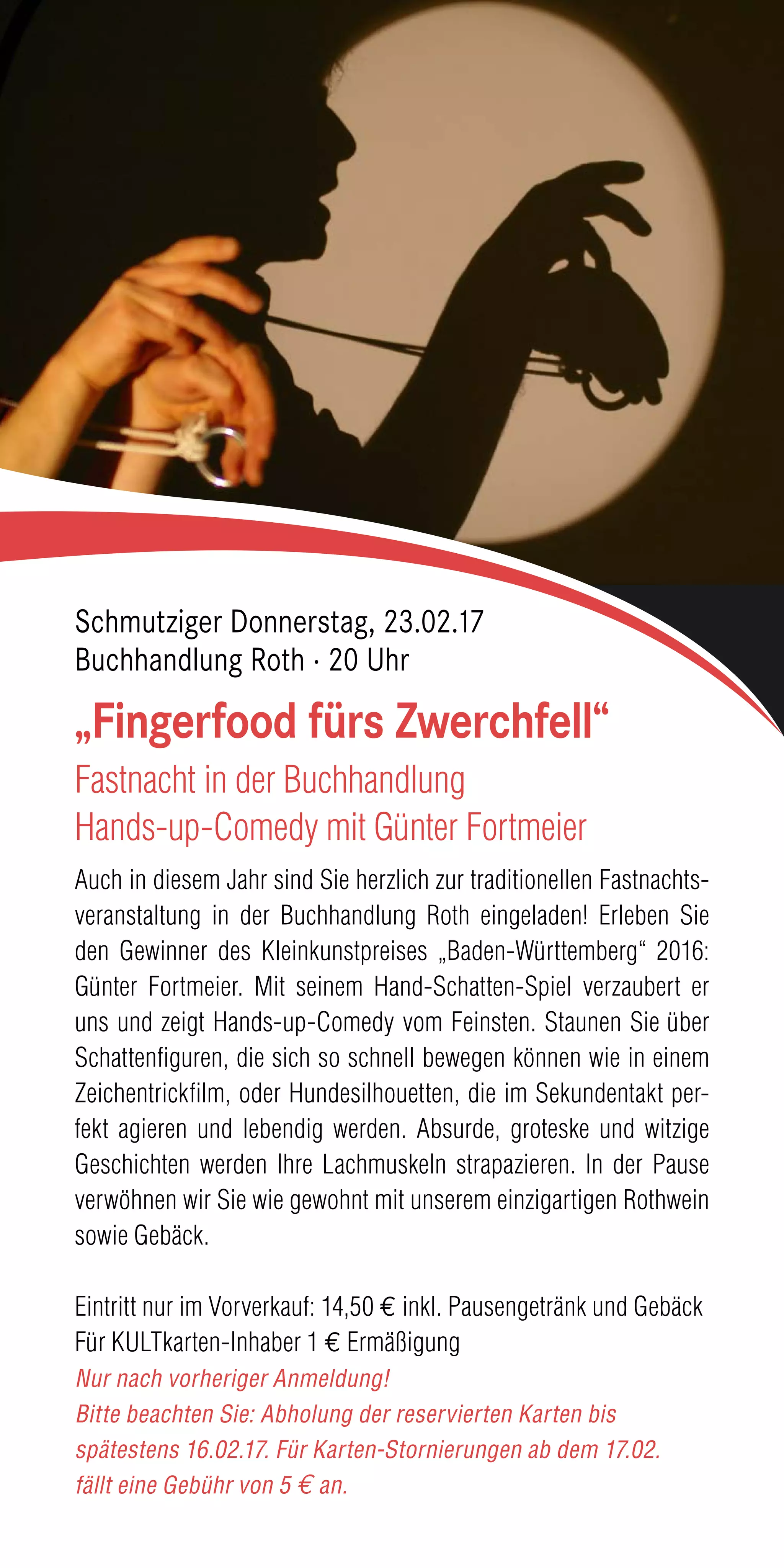 Auch in diesem Jahr sind Sie herzlich zur traditionellen Fastnachts-
veranstaltung in der Buchhandlung Roth eingeladen! Erleben Sie
den Gewinner des Kleinkunstpreises „Baden-Württemberg“ 2016:
Günter Fortmeier. Mit seinem Hand-Schatten-Spiel verzaubert er
uns und zeigt Hands-up-Comedy vom Feinsten. Staunen Sie über
Schattenfiguren, die sich so schnell bewegen können wie in einem
Zeichentrickfilm, oder Hundesilhouetten, die im Sekundentakt per-
fekt agieren und lebendig werden. Absurde, groteske und witzige
Geschichten werden Ihre Lachmuskeln strapazieren. In der Pause
verwöhnen wir Sie wie gewohnt mit unserem einzigartigen Rothwein
sowie Gebäck.
Eintritt nur im Vorverkauf: 14,50 € inkl. Pausengetränk und Gebäck
Für KULTkarten-Inhaber 1 € Ermäßigung
Nur nach vorheriger Anmeldung!
Bitte beachten Sie: Abholung der reservierten Karten bis
spätestens 16.02.17. Für Karten-Stornierungen ab dem 17.02.
fällt eine Gebühr von 5 € an.
„Fingerfood fürs Zwerchfell“
Fastnacht in der Buchhandlung
Hands-up-Comedy mit Günter Fortmeier
Schmutziger Donnerstag, 23.02.17
Buchhandlung Roth · 20 Uhr
 