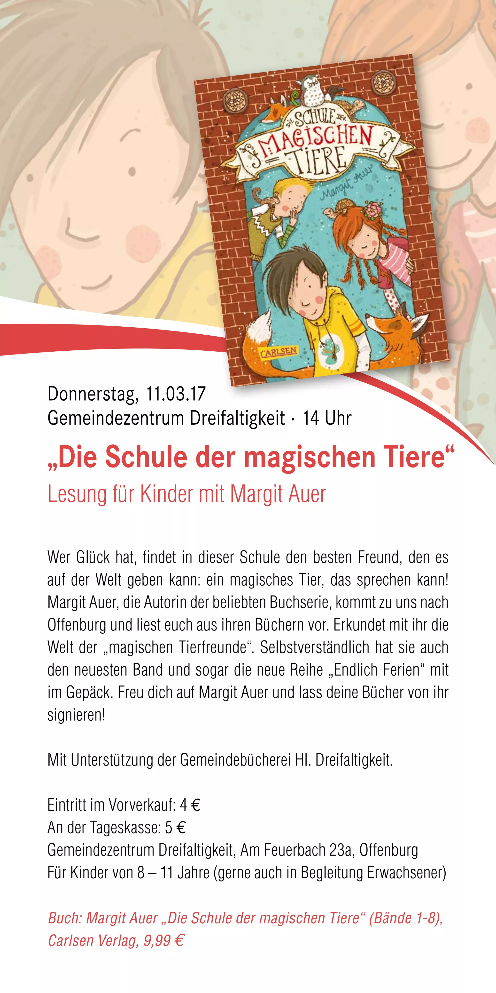 Wer Glück hat, findet in dieser Schule den besten Freund, den es
auf der Welt geben kann: ein magisches Tier, das sprechen kann!
Margit Auer, die Autorin der beliebten Buchserie, kommt zu uns nach
Offenburg und liest euch aus ihren Büchern vor. Erkundet mit ihr die
Welt der „magischen Tierfreunde“. Selbstverständlich hat sie auch
den neuesten Band und sogar die neue Reihe „Endlich Ferien“ mit
im Gepäck. Freu dich auf Margit Auer und lass deine Bücher von ihr
signieren!
Mit Unterstützung der Gemeindebücherei Hl. Dreifaltigkeit.
Eintritt im Vorverkauf: 4 €
An der Tageskasse: 5 €
Gemeindezentrum Dreifaltigkeit, Am Feuerbach 23a, Offenburg
Für Kinder von 8 – 11 Jahre (gerne auch in Begleitung Erwachsener)
Buch: Margit Auer „Die Schule der magischen Tiere“ (Bände 1-8),
Carlsen Verlag, 9,99 €
„Die Schule der magischen Tiere“
Lesung für Kinder mit Margit Auer
Donnerstag, 11.03.17
Gemeindezentrum Dreifaltigkeit · 14 Uhr
 