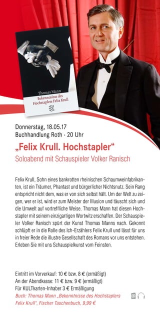 Felix Krull, Sohn eines bankrotten rheinischen Schaumweinfabrikan-
ten, ist ein Träumer, Phantast und bürgerlicher Nichtsnutz. Sein Rang
entspricht nicht dem, was er von sich selbst hält. Um der Welt zu zei-
gen, wer er ist, wird er zum Meister der Illusion und täuscht sich und
die Umwelt auf vortreffliche Weise. Thomas Mann hat diesen Hoch-
stapler mit seinem einzigartigen Wortwitz erschaffen. Der Schauspie-
ler Volker Ranisch spürt der Kunst Thomas Manns nach. Gekonnt
schlüpft er in die Rolle des Ich-Erzählers Felix Krull und lässt für uns
in freier Rede die illustre Gesellschaft des Romans vor uns entstehen.
Erleben Sie mit uns Schauspielkunst vom Feinsten.
Eintritt im Vorverkauf: 10 € bzw. 8 € (ermäßigt)
An der Abendkasse: 11 € bzw. 9 € (ermäßigt)
Für KULTkarten-Inhaber 3 € Ermäßigung
Buch: Thomas Mann „Bekenntnisse des Hochstaplers
Felix Krull“, Fischer Taschenbuch, 9,99 €
„Felix Krull. Hochstapler“
Soloabend mit Schauspieler Volker Ranisch
Donnerstag, 18.05.17
Buchhandlung Roth · 20 Uhr
 