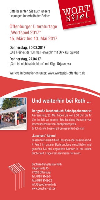 Buchhandlung Gustav Roth
Hauptstraße 45
77652 Offenburg
Tel. 0781 9142-0
Fax 0781 9142-22
info@buecher-roth.de
www.buecher-roth.de
Und weiterhin bei Roth …
Bitte beachten Sie auch unsere
Lesungen innerhalb der Reihe:
Offenburger Literaturtage
„Wortspiel 2017“
15. März bis 10. Mai 2017
Donnerstag, 30.03.2017
„Die Freiheit der Emma Herwegh“ mit Dirk Kurbjuweit
Donnerstag, 27.04.17
„Gott ist nicht schüchtern“ mit Olga Grjasnowa
Weitere Informationen unter: www.wortspiel-offenburg.de
DergroßeTaschenbuch-Schnäppchenmarkt
Am Samstag, 20. Mai finden Sie von 9.30 Uhr bis 17
Uhr im Zelt vor unserer Buchhandlung Hunderte von
Taschenbüchern zum Schnäppchenpreis.
Es lohnt sich: Lesevergnügen garantiert günstig!
„Leselust“-Abend
Lassen Sie sich mit Ihren Freunden oder Familie (mind.
4 Pers.) in unserer Buchhandlung einschließen und
genießen Sie drei ungestörte Stunden in der rothen
Bücherwelt. Fragen Sie nach freien Terminen.
 