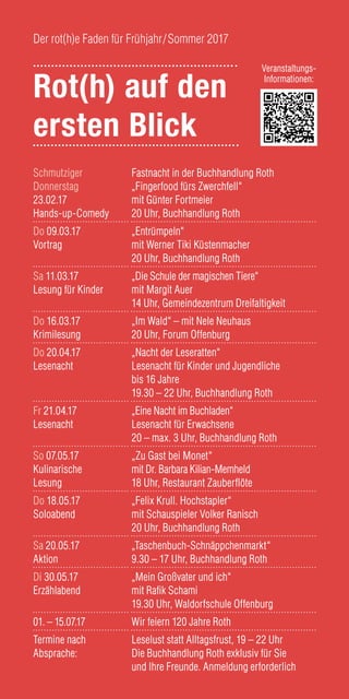 Schmutziger
Donnerstag
23.02.17
Hands-up-Comedy
Fastnacht in der Buchhandlung Roth
„Fingerfood fürs Zwerchfell“
mit Günter Fortmeier
20 Uhr, Buchhandlung Roth
Do 09.03.17
Vortrag
„Entrümpeln“
mit Werner Tiki Küstenmacher
20 Uhr, Buchhandlung Roth
Sa 11.03.17
Lesung für Kinder
„Die Schule der magischen Tiere“
mit Margit Auer
14 Uhr, Gemeindezentrum Dreifaltigkeit
Do 16.03.17
Krimilesung
„Im Wald“ – mit Nele Neuhaus
20 Uhr, Forum Offenburg
Do 20.04.17
Lesenacht
„Nacht der Leseratten“
Lesenacht für Kinder und Jugendliche
bis 16 Jahre
19.30 – 22 Uhr, Buchhandlung Roth
Fr 21.04.17
Lesenacht
„Eine Nacht im Buchladen“
Lesenacht für Erwachsene
20 – max. 3 Uhr, Buchhandlung Roth
So 07.05.17
Kulinarische
Lesung
„Zu Gast bei Monet“
mit Dr. Barbara Kilian-Memheld
18 Uhr, Restaurant Zauberflöte
Do 18.05.17
Soloabend
„Felix Krull. Hochstapler“
mit Schauspieler Volker Ranisch
20 Uhr, Buchhandlung Roth
Sa 20.05.17
Aktion
„Taschenbuch-Schnäppchenmarkt“
9.30 – 17 Uhr, Buchhandlung Roth
Di 30.05.17
Erzählabend
„Mein Großvater und ich“
mit Rafik Schami
19.30 Uhr, Waldorfschule Offenburg
01. – 15.07.17 Wir feiern 120 Jahre Roth
Termine nach
Absprache:
Leselust statt Alltagsfrust, 19 – 22 Uhr
Die Buchhandlung Roth exklusiv für Sie
und Ihre Freunde. Anmeldung erforderlich
Rot(h) auf den
ersten Blick
Der rot(h)e Faden für Frühjahr/Sommer 2017
Veranstaltungs-
Informationen:
 