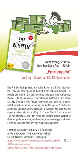 Das Frühjahr lädt geradezu ein, aufzuräumen und Ballast abzuwer-
fen, Chaos zu beseitigen und Klarheit in das Leben zu bringen. Ein
befreiendes Gefühl. Der bekannte Bestsellerautor und Karikaturist
Werner Tiki Küstenmacher zeigt effektive Methoden, mit denen
Sie das Gerümpel des Alltags entsorgen und sich von Seelen-
müll freimachen können. In seinem neuen Übungsbuch finden Sie
zahlreiche Übungen und Checklisten, die zeigen, wer oder was im
eigenen Leben wirklich wichtig ist. Freuen Sie sich mit uns auf
Tiki Küstenmacher. Wer den Autor bei seinem letzten Vortrag in
Offenburg erleben konnte, weiß wie lange seine witzig gezeichneten
Erklärungen nachwirken und was sie bewirken können.
Eintritt im Vorverkauf: 10 € bzw. 8 € (ermäßigt)
An der Abendkasse: 11 € bzw. 9 € (ermäßigt)
Für KULTkarten-Inhaber 3 € Ermäßigung
Buch: Werner Tiki Küstenmacher „Entrümpeln“, 9,99 €,
Gräfe und Unzer Verlag
Gerne reservieren wir Ihnen signierte Bücher des Autors.
„Entrümpeln“
Vortrag mit Werner Tiki Küstenmacher
Donnerstag, 09.03.17
Buchhandlung Roth · 20 Uhr
 