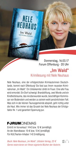 Nele Neuhaus, eine der erfolgreichsten Krimiautorinnen Deutsch-
lands, kommt nach Offenburg! Sie liest aus ihrem neuesten Krimi-
nalroman „Im Wald“: Ein Unbekannter stirbt im Feuer. Eine alte Frau
wird ermordet. Ein Dorf schweigt. Brandstiftung, zwei Morde und ein
Kindheitstrauma, das nie überwunden wurde, beschäftigen Kommis-
sar von Bodenstein und werden zu seinem wohl persönlichsten Fall.
Was sich in der kleinen Taunusgemeinde abspielt, geht richtig unter
die Haut. Wie immer ist das Gruseln bei Nele Neuhaus der Erfolgs-
faktor Nr. 1 und garantiert Spannung pur.
Eintritt im Vorverkauf: 14 € bzw. 12 € (ermäßigt)
An der Abendkasse: 15 € bzw. 13 € (ermäßigt)
Für KULTkarten-Inhaber 1 € Ermäßigung
Buch: Nele Neuhaus „Im Wald“, Ullstein Verlag, 22 €
Gerne reservieren wir Ihnen signierte Bücher der Autorin.
„Im Wald“
Krimilesung mit Nele Neuhaus
Donnerstag, 16.03.17
Forum Offenburg · 20 Uhr
 