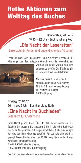 Rothe Aktionen zum
Welttag des Buches
Donnerstag, 20.04.17
19.30 – 22 Uhr · Buchhandlung Roth
„Die Nacht der Leseratten“
Lesenacht für Kinder und Jugendliche (bis 16 Jahre)
Lesen ist cool! Alle „Leseratten“ sind zur rothen Lesenacht für
Kids eingeladen. Ganz entspannt könnt ihr euch den vielen Büchern
widmen, die darauf warten, von euch
entdeckt zu werden. Zur Stärkung gibt
es für euch Snacks und Getränke.
Na, Lust darauf? Dann schnell
anmelden und einen Platz sichern.
Eintritt: 4 € inklusive Verpflegung
Für Kultkarten-Inhaber
2 € Ermäßigung
Freitag, 21.04.17
20 – max. 3 Uhr · Buchhandlung Roth
„Eine Nacht im Buchladen“
Lesenacht für Erwachsene
Diese Nacht gehört Ihnen: Über 40.000 Bücher warten auf Sie!
Tauchen Sie stressfrei bis längstens 3 Uhr in die rothe Bücherwelt
ein. Seien Sie gespannt auf einige persönliche Buchempfehlungen
von uns vor dem Mitternachtskaffee. Für das leibliche Wohl ist
gesorgt. Wenn Sie also einen der 70 Plätze ergattern wollen, freuen
wir uns auf Ihre Reservierung.
Eintritt: 6 € inklusive Verpflegung
Für Kultkarten-Inhaber 3 € Ermäßigung
Den Erlös der beiden Lesenächte spenden wir dem Hospiz Maria Frieden
 