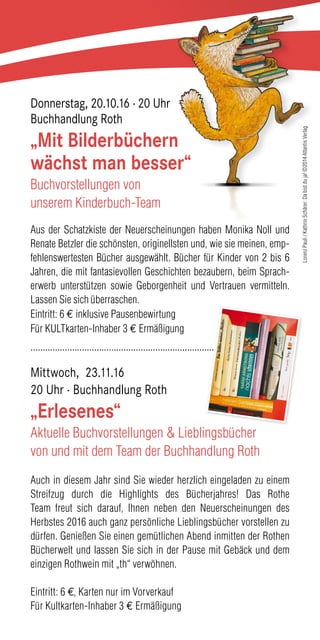 Donnerstag, 20.10.16 · 20 Uhr
Buchhandlung Roth
„Mit Bilderbüchern
wächst man besser“
Buchvorstellungen von
unserem Kinderbuch-Team
Aus der Schatzkiste der Neuerscheinungen haben Monika Noll und
Renate Betzler die schönsten, originellsten und, wie sie meinen, emp-
fehlenswertesten Bücher ausgewählt. Bücher für Kinder von 2 bis 6
Jahren, die mit fantasievollen Geschichten bezaubern, beim Sprach-
erwerb unterstützen sowie Geborgenheit und Vertrauen vermitteln.
Lassen Sie sich überraschen.
Eintritt: 6 € inklusive Pausenbewirtung
Für KULTkarten-Inhaber 3 € Ermäßigung
..........................................................................................................
Mittwoch, 23.11.16
20 Uhr · Buchhandlung Roth
„Erlesenes“
Aktuelle Buchvorstellungen & Lieblingsbücher
von und mit dem Team der Buchhandlung Roth
Auch in diesem Jahr sind Sie wieder herzlich eingeladen zu einem
Streifzug durch die Highlights des Bücherjahres! Das Rothe
Team freut sich darauf, Ihnen neben den Neuerscheinungen des
Herbstes 2016 auch ganz persönliche Lieblingsbücher vorstellen zu
dürfen. Genießen Sie einen gemütlichen Abend inmitten der Rothen
Bücherwelt und lassen Sie sich in der Pause mit Gebäck und dem
einzigen Rothwein mit „th“ verwöhnen.
Eintritt: 6 €, Karten nur im Vorverkauf
Für Kultkarten-Inhaber 3 € Ermäßigung
LorenzPauli/KathrinSchärer:Dabistduja!©2014AtlantisVerlag
 