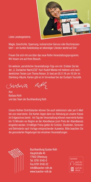 Buchhandlung Gustav Roth
Hauptstraße 45
77652 Offenburg
Tel. 0781 9142-0
Fax 0781 9142-22
info@buecher-roth.de
www.buecher-roth.de
Liebe Lesebegeisterte,
Magie, Geschichte, Spannung, kulinarischer Genuss oder Buchmessen-
fahrt – ein buntes Kaleidoskop an lebendiger Literatur wartet auf Sie!
Freuen Sie sich mit uns über das neue Rothe Veranstaltungsprogramm.
Wir freuen uns auf Ihren Besuch.
Ein weiterer, persönlicher Veranstaltungs-Tipp von mir: Erleben Sie bei
der „5. Durbacher NachLESE“ Karl-Rudolf Menke mit heiteren und nach-
denklichen Texten zum Thema Reisen. Er liest am 05.11.16 um 16 Uhr im
Steinberg-Häusle. Karten gibt es im Vorverkauf bei der Durbach Touristik.
Ihre
Barbara Roth
und das Team der Buchhandlung Roth
Unsere Rothen Eintrittskarten können Sie auch telefonisch oder per E-Mail
bei uns reservieren. Die Karten liegen dann zur Abholung an unserer Kasse
im Erdgeschoss bereit. Am Tag der Veranstaltung können reservierte Karten
bis 15 Minuten vor Beginn an der Abendkasse (zum Preis der Abendkasse)
eingelöst werden. Ermäßigte Preise gelten für Schüler, Studenten, Senioren
und Behinderte nach Vorlage entsprechender Ausweise. Bitte beachten Sie
die gesonderten Regelungen bei einzelnen Veranstaltungen.
Symbole:
auch als
Hörbuch
auch als
eBook
Foto:IrisRothe
 