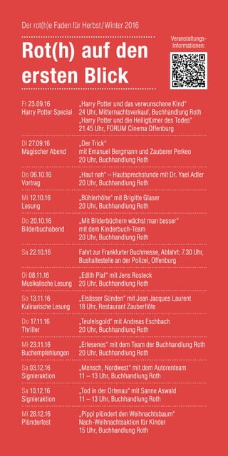 Fr 23.09.16
Harry Potter Special
„Harry Potter und das verwunschene Kind“
24 Uhr, Mitternachtsverkauf, Buchhandlung Roth
„Harry Potter und die Heiligtümer des Todes“
21.45 Uhr, FORUM Cinema Offenburg
Di 27.09.16
Magischer Abend
„Der Trick“
mit Emanuel Bergmann und Zauberer Perkeo
20 Uhr, Buchhandlung Roth
Do 06.10.16
Vortrag
„Haut nah“ – Hautsprechstunde mit Dr. Yael Adler
20 Uhr, Buchhandlung Roth
Mi 12.10.16
Lesung
„Bühlerhöhe“ mit Brigitte Glaser
20 Uhr, Buchhandlung Roth
Do 20.10.16
Bilderbuchabend
„Mit Bilderbüchern wächst man besser“ 	
mit dem Kinderbuch-Team
20 Uhr, Buchhandlung Roth
Sa 22.10.16 Fahrt zur Frankfurter Buchmesse, Abfahrt: 7.30 Uhr,
Bushaltestelle an der Polizei, Offenburg
Di 08.11.16
Musikalische Lesung
„Edith Piaf“ mit Jens Rosteck
20 Uhr, Buchhandlung Roth
So 13.11.16	
Kulinarische Lesung
„Elsässer Sünden“ mit Jean Jacques Laurent
18 Uhr, Restaurant Zauberflöte
Do 17.11.16
Thriller
„Teufelsgold“ mit Andreas Eschbach
20 Uhr, Buchhandlung Roth
Mi 23.11.16
Buchempfehlungen
„Erlesenes“ mit dem Team der Buchhandlung Roth
20 Uhr, Buchhandlung Roth
Sa 03.12.16
Signieraktion
„Mensch, Nordwest“ mit dem Autorenteam
11 – 13 Uhr, Buchhandlung Roth
Sa 10.12.16
Signieraktion
„Tod in der Ortenau“ mit Sanne Aswald
11 – 13 Uhr, Buchhandlung Roth
Mi 28.12.16
Plünderfest
„Pippi plündert den Weihnachtsbaum“
Nach-Weihnachtsaktion für Kinder
15 Uhr, Buchhandlung Roth
Rot(h) auf den
ersten Blick
Der rot(h)e Faden für Herbst/Winter 2016
Veranstaltungs-
Informationen:
 