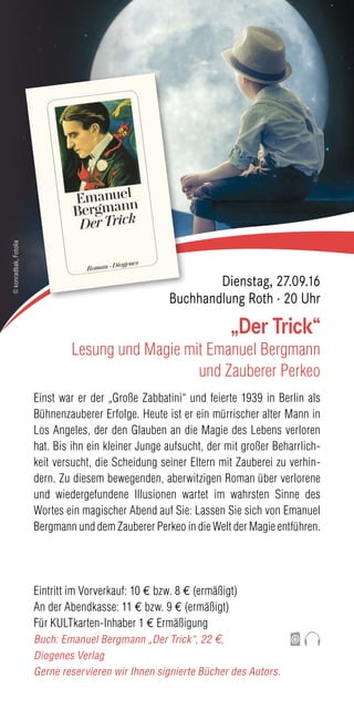 Einst war er der „Große Zabbatini“ und feierte 1939 in Berlin als
Bühnenzauberer Erfolge. Heute ist er ein mürrischer alter Mann in
Los Angeles, der den Glauben an die Magie des Lebens verloren
hat. Bis ihn ein kleiner Junge aufsucht, der mit großer Beharrlich-
keit versucht, die Scheidung seiner Eltern mit Zauberei zu verhin-
dern. Zu diesem bewegenden, aberwitzigen Roman über verlorene
und wiedergefundene Illusionen wartet im wahrsten Sinne des
Wortes ein magischer Abend auf Sie: Lassen Sie sich von Emanuel
Bergmann und dem Zauberer Perkeo in die Welt der Magie entführen.
Eintritt im Vorverkauf: 10 € bzw. 8 € (ermäßigt)
An der Abendkasse: 11 € bzw. 9 € (ermäßigt)
Für KULTkarten-Inhaber 1 € Ermäßigung
Buch: Emanuel Bergmann „Der Trick“, 22 €,
Diogenes Verlag
Gerne reservieren wir Ihnen signierte Bücher des Autors.
„Der Trick“
Lesung und Magie mit Emanuel Bergmann
und Zauberer Perkeo
Dienstag, 27.09.16
Buchhandlung Roth · 20 Uhr
©konradbak,Fotolia
 