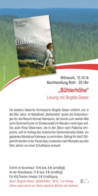 Die bestens bekannte Krimiautorin Brigitte Glaser entführt uns in
die 50er Jahre. Im Nobelhotel „Bühlerhöhe“ laufen die Vorbereitun-
gen für den Besuch Konrad Adenauers, der bereits zum zweiten Mal
seine Sommerfrische im Schwarzwald mit Wandern verbringen will.
Die Jüdin Rosa Silbermann, die in den 30ern nach Palästina emi-
grierte, soll im Auftrag des israelischen Geheimdienstes helfen, ein
geplantes Attentat auf Adenauer zu verhindern. Gelingt ihr dies? Stil-
gerecht werden in der Pause dazu Leckereien nach Rezepten aus den
50er Jahren von einer Schulklasse verkauft.
Eintritt im Vorverkauf: 10 € bzw. 8 € (ermäßigt)
An der Abendkasse: 11 € bzw. 9 € (ermäßigt)
Für KULTkarten-Inhaber 3 € Ermäßigung
Buch: Brigitte Glaser „Bühlerhöhe“, 20 €, List Verlag
Gerne reservieren wir Ihnen signierte Bücher der Autorin.
„Bühlerhöhe“
Lesung mit Brigitte Glaser
Mittwoch, 12.10.16
Buchhandlung Roth · 20 Uhr
©globetrotter1,Fotolia
 