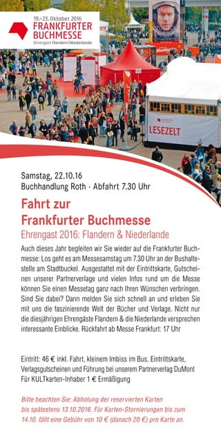 Auch dieses Jahr begleiten wir Sie wieder auf die Frankfurter Buch-
messe: Los geht es am Messesamstag um 7.30 Uhr an der Bushalte-
stelle am Stadtbuckel. Ausgestattet mit der Eintrittskarte, Gutschei-
nen unserer Partnerverlage und vielen Infos rund um die Messe
können Sie einen Messetag ganz nach Ihren Wünschen verbringen.
Sind Sie dabei? Dann melden Sie sich schnell an und erleben Sie
mit uns die faszinierende Welt der Bücher und Verlage. Nicht nur
die diesjährigen Ehrengäste Flandern & die Niederlande versprechen
interessante Einblicke. Rückfahrt ab Messe Frankfurt: 17 Uhr
Eintritt: 46 € inkl. Fahrt, kleinem Imbiss im Bus, Eintrittskarte,
Verlagsgutscheinen und Führung bei unserem Partnerverlag DuMont
Für KULTkarten-Inhaber 1 € Ermäßigung
Bitte beachten Sie: Abholung der reservierten Karten
bis spätestens 13.10.2016. Für Karten-Stornierungen bis zum
14.10. fällt eine Gebühr von 10 € (danach 20 €) pro Karte an.
Fahrt zur
Frankfurter Buchmesse
Ehrengast 2016: Flandern & Niederlande
Samstag, 22.10.16
Buchhandlung Roth · Abfahrt 7.30 Uhr
©BuchhandlungRoth
 